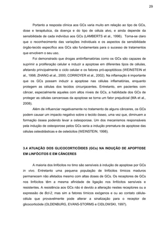 29

Portanto a resposta clínica aos GCs varia muito em relação ao tipo de GCs,
dose e terapêutica, da doença e do tipo de célula alvo, e ainda depende da
sensibilidade de cada indivíduo aos GCs (LAMBERTS et al., 1996). Torna-se claro
que o reconhecimento das variações individuais e os aspectos da sensibilidade
órgão-tecido específico aos GCs são fundamentais para o sucesso de tratamentos
que envolvem o seu uso.
Foi demonstrado que drogas antiinflamatórias como os GCs são capazes de
suprimir a proliferação celular e induzir a apoptose em diferentes tipos de células,
afetando principalmente o ciclo celular e os fatores pró-apoptóticos (WEINSTEIN et
al., 1998; ZHANG et al., 2000; CORROYER et al., 2002). Na inflamação é importante
que os GCs possam induzir a apoptose nas células inflamatórias, enquanto
protegem as células dos tecidos circunjacentes. Entretanto, em pacientes com
câncer, especialmente aqueles com altos níveis de GCs, a habilidade dos GCs de
proteger as células cancerosas da apoptose se torna um fator prejudicial (MA et al.,
2008).
Além de influenciar negativamente no tratamento de alguns cânceres, os GCs
podem causar um impacto negativo sobre o tecido ósseo, uma vez que, diminuem a
formação óssea podendo levar a osteoporose. Um dos mecanismos responsáveis
pela indução de osteoporose pelos GCs seria a indução prematura de apoptose das
células osteoblásticas e de osteócitos (WEINSTEIN, 1998).

3.4 ATUAÇÃO DOS GLICOCORTICÓIDES (GCs) NA INDUÇÃO DE APOPTOSE
EM LINFÓCITOS E EM CÂNCERES

A maioria dos linfócitos no timo são sensíveis à indução de apoptose por GCs
in vivo. Entretanto uma pequena população de linfócitos tímicos maduros
permanecem não afetados mesmo com altas doses de GCs. Os receptores de GCs
nos linfócitos têm a mesma afinidade de ligação nos linfócitos sensíveis e
resistentes. A resistência aos GCs não é devido a alteração nestes receptores ou a
expressão de Bcl-2, mas sim a fatores tímicos exógenos e ou ao contato célulacélula que provavelmente pode alterar a sinalização para o receptor de
glicocorticóide (OLDENBURG, EVANS-STORMS e CIDLOWSKI, 1997).

 