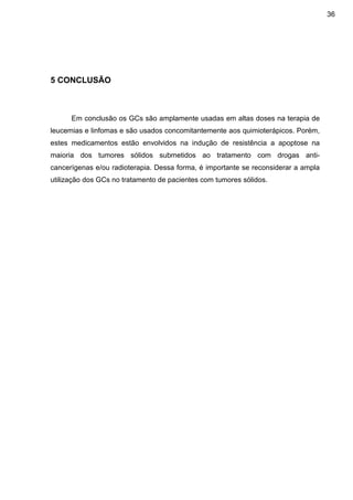 36

5 CONCLUSÃO

Em conclusão os GCs são amplamente usadas em altas doses na terapia de
leucemias e linfomas e são usados concomitantemente aos quimioterápicos. Porém,
estes medicamentos estão envolvidos na indução de resistência a apoptose na
maioria dos tumores sólidos submetidos ao tratamento com drogas anticancerígenas e/ou radioterapia. Dessa forma, é importante se reconsiderar a ampla
utilização dos GCs no tratamento de pacientes com tumores sólidos.

 