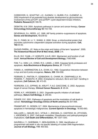 38

CORROYER, S.; SCHITTNY, J.C.; DJONOV, V.; BURRI, P.H.; CLEMENT, A.
2002.Impairment of rat postnatal lung alveolar development by glucocorticoids:
involvement of the p21CIP1 and p27KIP1 cyclin-dependent kinase inhibitors.
Pediatric Research 51:169-76.
DEBATIN, K.M. 2004. Apoptosis pathways in cancer and cancer therapy. Cancer
Immunology Immunotherapy 53:153-159.
DEVERAUX, Q.L; REED, J.C. 1999. IAP family proteins--suppressors of apoptosis.
Genes and Development, 13:239-52
DU, C.; FANG, M.; LI, Y.; WANG, X. 2000. Smac, a mitochondrial protein that
promotes cytochrome c-dependent caspase activation during apoptosis. Cell,
102:33-42.
DUQUE-PARRA, J.E. Note on the origin and history of the term “apoptosis”. 2005.
The Anatomical Record (Part B New Anat), 283B: 2-4.
ELLIS, R.E; YUAB, J.Y; HORVITZ, H.A.R. 2001. Mechanism and function of cell
death. Annual Review of Cell and Development Biology, 7:663-698.
FAN, T-J.; HAN, L.H.; CONG, R.S.; LIANG, J. 2005. Caspase family proteases and
apoptosis. Acta Biochimica et Biophysica Sinica, 37: 719-727.
FANIDI, A.; HARRINGTON, E.A.; EVAN, G.I. 1992. Cooperative interaction between
c-myc and bcl-2 proto oncogenes. Nature, 359: 554-556.
FERRARI, D.; PINTON, P.; SZABADKAI, G.; CHAMI, M.; CMAPANELLA, M.;
POZZAN, T.; RIZZUTO, R. 2002. Endoplasmic reticulum, Bcl-2 and Ca2+ handling in
apoptosis. Cell Calcium, 32: 413-20.
FERREIRA, C.G.; EPPING, M.; KRUYT, F.A.E; GIACCONE, G. 2002. Apoptosis:
target of cancer therapy. Clinical Cancer Research, 8: 20-34.
FERRI, K.F.; KROEMER, G. 2001. Organelle-specific initiation of cell death
pathways. Nature Cell Biology, 3: 255-63.
FISHER, D.E. 2001. Pathways of apoptosis and the modulation of cell death in
cancer. Hematology/ Oncology Clinics of North america,15:.931-956.
FRANKFURT, O.; ROSEN, S.T. 2004. Mechanisms of glucocorticoid-induced
apoptosis in hematologic malignancies. Current Opinion in Oncology, 16:553-563.
GALLUZZI, L.; MAIURI, M.C.; VITALE, I.; ZISCHKA, H.; CASTEDO, M.; ZITVOGEL
L; KROEMER, G. 2007. Cell death modalities: Classification and pathophysiological
implications. Cell Death and Differentiation, 14: 1237-1243.
GAVRIELLI, Y.; SHERMAN, Y.; BEN-SASSON, S. 1992. Identification of
programmed cell death in situ via specific labeling of nuclear DNA fragmentation.
Journal of cell Biology, 119: 493-502.

 