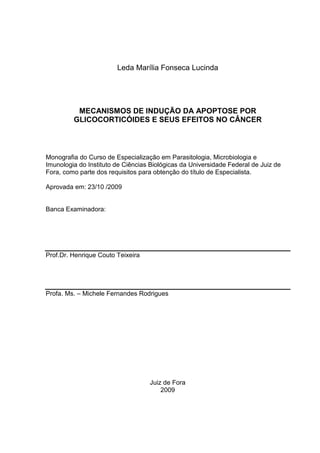 Leda Marília Fonseca Lucinda

MECANISMOS DE INDUÇÃO DA APOPTOSE POR
GLICOCORTICÓIDES E SEUS EFEITOS NO CÂNCER

Monografia do Curso de Especialização em Parasitologia, Microbiologia e
Imunologia do Instituto de Ciências Biológicas da Universidade Federal de Juiz de
Fora, como parte dos requisitos para obtenção do título de Especialista.
Aprovada em: 23/10 /2009

Banca Examinadora:

Prof.Dr. Henrique Couto Teixeira

Profa. Ms. – Michele Fernandes Rodrigues

Juiz de Fora
2009

 