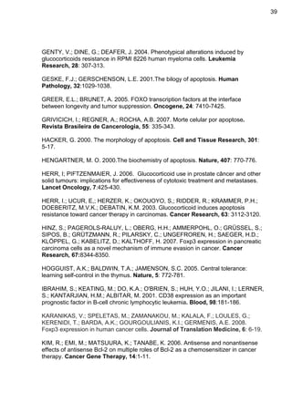 39

GENTY, V.; DINE, G.; DEAFER, J. 2004. Phenotypical alterations induced by
glucocorticoids resistance in RPMI 8226 human myeloma cells. Leukemia
Research, 28: 307-313.
GESKE, F.J.; GERSCHENSON, L.E. 2001.The bilogy of apoptosis. Human
Pathology, 32:1029-1038.
GREER, E.L.; BRUNET, A. 2005. FOXO transcription factors at the interface
between longevity and tumor suppression. Oncogene, 24: 7410-7425.
GRIVICICH, I.; REGNER, A.; ROCHA, A.B. 2007. Morte celular por apoptose.
Revista Brasileira de Cancerologia, 55: 335-343.
HACKER, G. 2000. The morphology of apoptosis. Cell and Tissue Research, 301:
5-17.
HENGARTNER, M. O. 2000.The biochemistry of apoptosis. Nature, 407: 770-776.
HERR, I; PIFTZENMAIER, J. 2006. Glucocorticoid use in prostate câncer and other
solid tumours: implications for effectiveness of cytotoxic treatment and metastases.
Lancet Oncology, 7:425-430.
HERR, I.; UCUR, E,; HERZER, K.; OKOUOYO, S,; RIDDER, R.; KRAMMER, P.H.;
DOEBERITZ, M.V.K.; DEBATIN, K.M. 2003. Glucocorticoid induces apoptosis
resistance toward cancer therapy in carcinomas. Cancer Research, 63: 3112-3120.
HINZ, S.; PAGEROLS-RALUY, L.; OBERG, H.H.; AMMERPOHL, O.; GRÜSSEL, S.;
SIPOS, B.; GRÜTZMANN, R.; PILARSKY, C.; UNGEFROREN, H.; SAEGER, H.D.;
KLÖPPEL, G.; KABELITZ, D.; KALTHOFF, H. 2007. Foxp3 expression in pancreatic
carcinoma cells as a novel mechanism of immune evasion in cancer. Cancer
Research, 67:8344-8350.
HOGGUIST, A.K.; BALDWIN, T.A.; JAMENSON, S.C. 2005. Central tolerance:
learning self-control in the thymus. Nature, 5: 772-781.
IBRAHIM, S.; KEATING, M.; DO, K.A.; O'BRIEN, S.; HUH, Y.O.; JILANI, I.; LERNER,
S.; KANTARJIAN, H.M.; ALBITAR, M. 2001. CD38 expression as an important
prognostic factor in B-cell chronic lymphocytic leukemia. Blood, 98:181-186.
KARANIKAS, V.; SPELETAS, M.; ZAMANAKOU, M.; KALALA, F.; LOULES, G.;
KERENIDI, T.; BARDA, A.K.; GOURGOULIANIS, K.I.; GERMENIS, A.E. 2008.
Foxp3 expression in human cancer cells. Journal of Translation Medicine, 6: 6-19.
KIM, R.; EMI, M.; MATSUURA, K.; TANABE, K. 2006. Antisense and nonantisense
effects of antisense Bcl-2 on multiple roles of Bcl-2 as a chemosensitizer in cancer
therapy. Cancer Gene Therapy, 14:1-11.

 