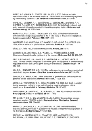 40

KIRBY, A.C.; CAHEN, P.; PORTER, S.R.; OLSEN, I. 2000. Soluble and cellassociated forms of the adhesion molecule LFA-3 (CD58) are differentially regulated
by inflammatory cytokines. Cell Adhesion and communication, 7:453-464.
KOPS, G.J.; MEDEMA, R.H.; GLASSFORD, J.; ESSERS, M.A.; DIJKERS, P.F.;
COFFER, P.J.; LAM, E.W.; BURGERING, B.M. 2002. Control of cell cycle exit and
entry by protein kinase B-regulated forkhead transcription factors. Molecular and
Cellular Biology 22: 2025-2036.
KRAVTSOV, V.D.; DANIEL, T.O.; KOURY, M.J. 1999. Comparative analysis of
different methodological approaches to the in vitro study of drug induced apoptosis.
American Journal of Pathology 155:1327-1339.
LAMBERTS, S.W.; HUIZENGA, A.T.; LANGE, P.; DE JONGE, F.H.; KOPER, J.W.
1996. Clinical aspects of glucocorticoid sensitivity. Steroids, 61:157-160.
LANE, D.P.1992. P53, Guardian of the genome. Nature, 358:15-16.
LAUBER, K., BLUMENTHAL, S.G.; WAIBEL, M.; WESSELBORG, S.2004.
Clearance of apoptotic cells: getting rid of the corpses. Molecular Cell, 14: 277-287..
LEE, J.; RICHBURG, J.H.; SHIPP, E.B.; MEISTRICH, M.L.; BOEKELHEIDE, K.
1999. The Fas system, a regulator of testicular germ cell apoptosis, is differentially up
regulated in sertoli cells versus germ cell injury of the testis. Endocrinology, 140:
852-858.
LIU, Q.A.; HENGARTNER, M.O. 1999.The molecular mechanism of programmed cell
death in C. elegans. Annals of the New York Academy Sciences, 887: 92-104
LONGUI, C.A.; FARIA, C.D.C. 2009. Evaluation of glucocorticoid sensitivity and its
potential clinical applicability. Hormone Research, 71:305-309.
LORO, L.L.; VINTERMYR, O. K.; JOHANNESSEN, A.C. 2003. Cell death regulation
in oral squamous cell carcinoma: methodological considerations and clinical
significance. Journal of Oral Pathology Medicine, 32: 125-138.
LOWENBERG, B,; DOWNING, J.R.; BURNETT, A. 1999. Acute myeloid leukaemia.
New England Journal of Medicine, 34:1051–1062.
MA, J.; XIE, Y; SHI, Y.; QIN, W.; ZHAO, B., JIN, Y. 2008. Glucocorticoid-induced
apoptosis requires FOXO3A activity. Biochemical and Biophysical Research
communications, 377: 894-898.
MANN, C.L.; HUGHES, F.M. JR.; CIDLOWSKI, J.A. 2000. Delineation of the
signaling pathways involved in glucocorticoid induced and spontaneous apoptosis of
rat thymocytes. Endocrinology, 141: 528-538.
MARSON, A,; KRETSCHMER, K.; FRAMPTON, G.M.; JACOBSEN, E.S.;
POLANSKY, J.K.; MACLSAAC, K.D.; LEVINE, S.S.; FRAENKEL, E.; BOEHMER,

 
