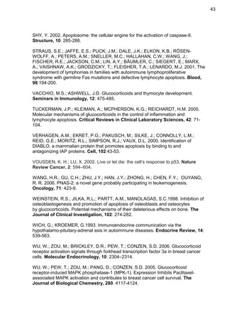 43

SHY, Y. 2002. Apoptosome: the cellular engine for the activation of caspase-9.
Structure, 10: 285-288.
STRAUS, S.E.; JAFFE, E.S.; PUCK; J.M.; DALE, J.K.; ELKON, K.B.; RÖSENWOLFF, A.; PETERS, A.M.; SNELLER, M.C.; HALLAHAN, C.W.; WANG, J.;
FISCHER, R.E.; JACKSON, C.M.; LIN, A.Y.; BÄUMLER, C.; SIEGERT, E.; MARX,
A.; VAISHNAW, A.K.; GRODZICKY, T.; FLEISHER, T.A.; LENARDO, M.J. 2001. The
development of lymphomas in families with autoimmune lymphoproliferative
syndrome with germline Fas mutations and defective lymphocyte apoptosis. Blood,
98:194-200.
VACCHIO, M.S.; ASHWELL, J.D. Glucocorticoids and thymocyte development.
Seminars in Immunology, 12: 475-485.
TUCKERMAN, J.P.; KLEIMAN, A.; MCPHERSON, K.G.; REICHARDT, H.M. 2005.
Molecular mechanisms of glucocorticoids in the control of inflammation and
lymphocyte apoptosis. Critical Reviews in Clinical Laboratory Sciences, 42: 71104.
VERHAGEN, A.M.; EKRET, P.G.; PAKUSCH, M.; SILKE, J.; CONNOLLY, L.M.;
REID, G.E.; MORITZ, R.L.; SIMPSON, R.J.; VAUX, D.L. 2000. Identification of
DIABLO, a mammalian protein that promotes apoptosis by binding to and
antagonizing IAP proteins. Cell, 102:43-53.
VOUSDEN, K. H.; LU, X. 2002. Live or let die: the cell’s response to p53. Nature
Review Cancer, 2: 594–604.
WANG, H.R.; GU, C.H.; ZHU; J.Y.; HAN, J.Y.; ZHONG, H.; CHEN, F.Y.; OUYANG,
R. R. 2006. PNAS-2: a novel gene probably participating in leukemogenesis.
Oncology, 71: 423-9.
WEINSTEIN, R.S.; JILKA, R.L.; PARTT, A.M., MANOLAGAS, S.C.1998. Inhibition of
osteoblastogenesis and promotion of apoptosis of osteoblasts and osteocytes
by glucocorticoids. Potential mechanisms of their deleterious effects on bone. The
Journal of Clinical Investigation, 102: 274-282.
WICH, G.; KROEMER, G.1993. Immunoendocrine communication via the
hypothalamo-pituitary-adrenal axis in autoimmune diseases. Endocrine Review, 14:
539-563.
WU, W.; ZOU, M.; BRICKLEY, D.R.; PEW, T.; CONZEN, S.D. 2006. Glucocorticoid
receptor activation signals through forkhead transcription factor 3a in breast cancer
cells. Molecular Endocrinology, 10: 2304–2314.
WU, W.; PEW, T.; ZOU, M.; PANG, D.; CONZEN, S.D. 2005. Glucocorticoid
receptor-induced MAPK phosphatase-1 (MPK-1). Expression Inhibits Paclitaxelassociated MAPK activation and contributes to breast cancer cell survival. The
Journal of Biological Chemestry, 280: 4117-4124.

 