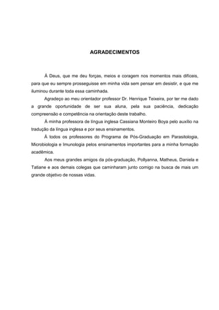 AGRADECIMENTOS

À Deus, que me deu forças, meios e coragem nos momentos mais difíceis,
para que eu sempre prosseguisse em minha vida sem pensar em desistir, e que me
iluminou durante toda essa caminhada.
Agradeço ao meu orientador professor Dr. Henrique Teixeira, por ter me dado
a grande oportunidade de ser sua aluna, pela sua paciência, dedicação
compreensão e competência na orientação deste trabalho.
À minha professora de língua inglesa Cassiana Monteiro Boya pelo auxílio na
tradução da língua inglesa e por seus ensinamentos.
Á todos os professores do Programa de Pós-Graduação em Parasitologia,
Microbiologia e Imunologia pelos ensinamentos importantes para a minha formação
acadêmica.
Aos meus grandes amigos da pós-graduação, Pollyanna, Matheus, Daniela e
Tatiane e aos demais colegas que caminharam junto comigo na busca de mais um
grande objetivo de nossas vidas.

 