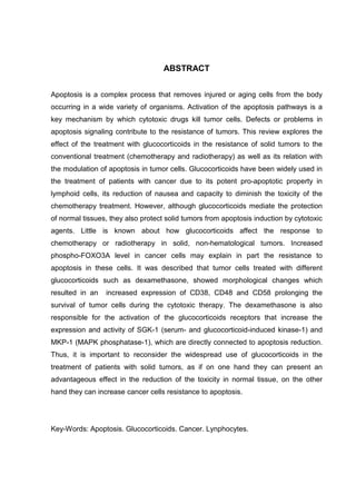 ABSTRACT
Apoptosis is a complex process that removes injured or aging cells from the body
occurring in a wide variety of organisms. Activation of the apoptosis pathways is a
key mechanism by which cytotoxic drugs kill tumor cells. Defects or problems in
apoptosis signaling contribute to the resistance of tumors. This review explores the
effect of the treatment with glucocorticoids in the resistance of solid tumors to the
conventional treatment (chemotherapy and radiotherapy) as well as its relation with
the modulation of apoptosis in tumor cells. Glucocorticoids have been widely used in
the treatment of patients with cancer due to its potent pro-apoptotic property in
lymphoid cells, its reduction of nausea and capacity to diminish the toxicity of the
chemotherapy treatment. However, although glucocorticoids mediate the protection
of normal tissues, they also protect solid tumors from apoptosis induction by cytotoxic
agents. Little is known about how glucocorticoids affect the response to
chemotherapy or radiotherapy in solid, non-hematological tumors. Increased
phospho-FOXO3A level in cancer cells may explain in part the resistance to
apoptosis in these cells. It was described that tumor cells treated with different
glucocorticoids such as dexamethasone, showed morphological changes which
resulted in an

increased expression of CD38, CD48 and CD58 prolonging the

survival of tumor cells during the cytotoxic therapy. The dexamethasone is also
responsible for the activation of the glucocorticoids receptors that increase the
expression and activity of SGK-1 (serum- and glucocorticoid-induced kinase-1) and
MKP-1 (MAPK phosphatase-1), which are directly connected to apoptosis reduction.
Thus, it is important to reconsider the widespread use of glucocorticoids in the
treatment of patients with solid tumors, as if on one hand they can present an
advantageous effect in the reduction of the toxicity in normal tissue, on the other
hand they can increase cancer cells resistance to apoptosis.

Key-Words: Apoptosis. Glucocorticoids. Cancer. Lynphocytes.

 