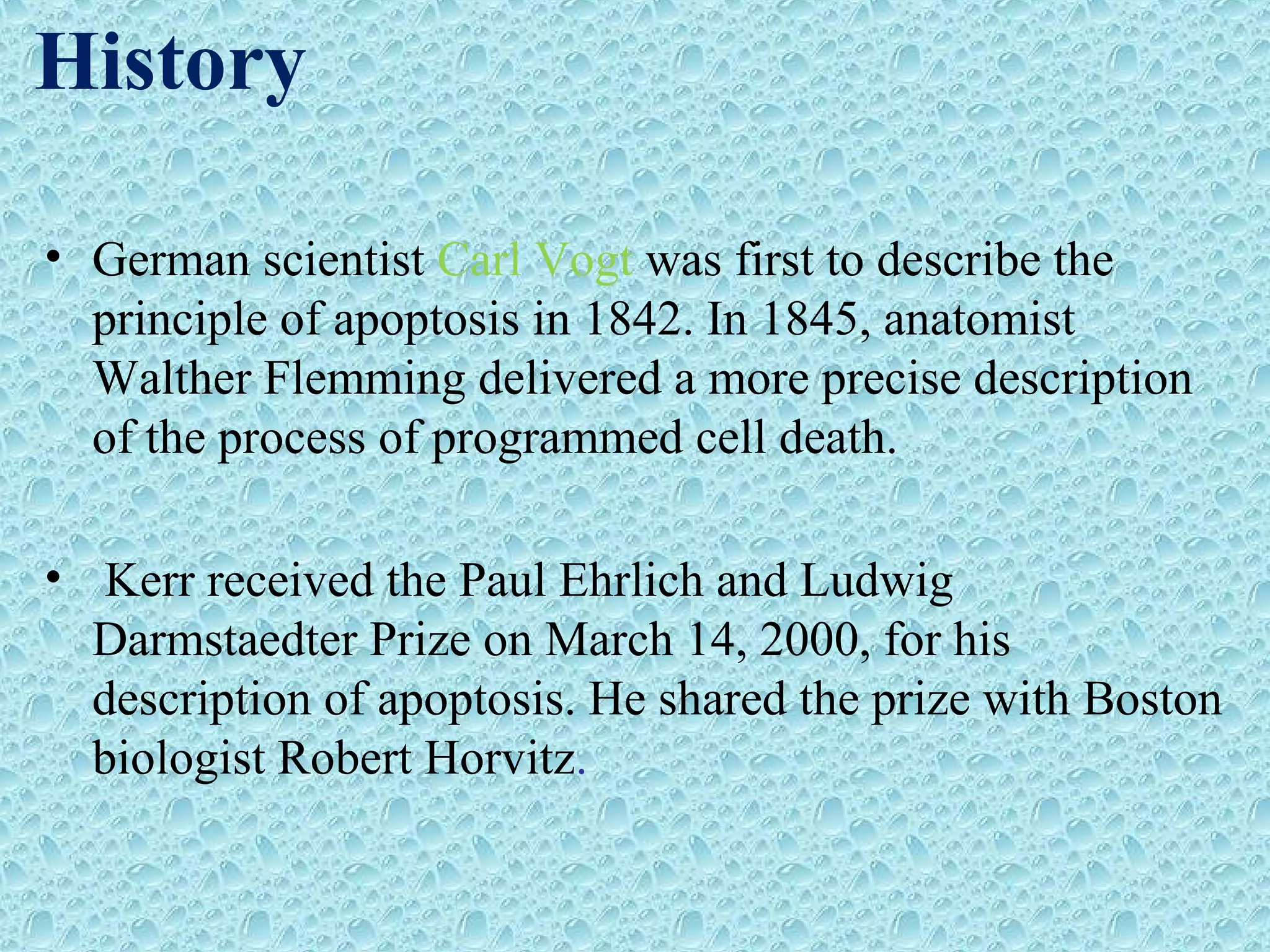 History
• German scientist Carl Vogt was first to describe the
principle of apoptosis in 1842. In 1845, anatomist
Walther Flemming delivered a more precise description
of the process of programmed cell death.
• Kerr received the Paul Ehrlich and Ludwig
Darmstaedter Prize on March 14, 2000, for his
description of apoptosis. He shared the prize with Boston
biologist Robert Horvitz.
 
