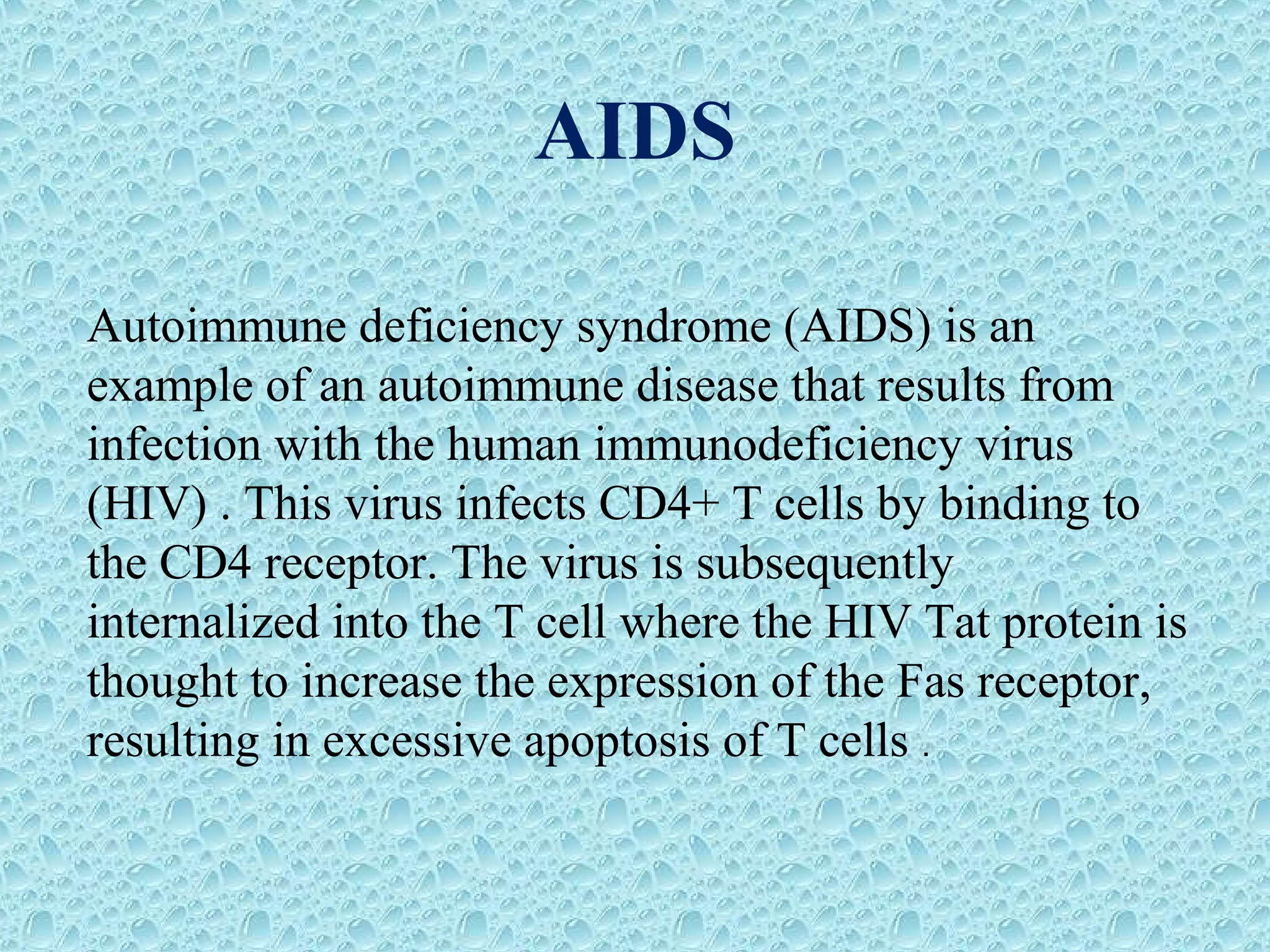 AIDS
Autoimmune deficiency syndrome (AIDS) is an
example of an autoimmune disease that results from
infection with the human immunodeficiency virus
(HIV) . This virus infects CD4+ T cells by binding to
the CD4 receptor. The virus is subsequently
internalized into the T cell where the HIV Tat protein is
thought to increase the expression of the Fas receptor,
resulting in excessive apoptosis of T cells .
 