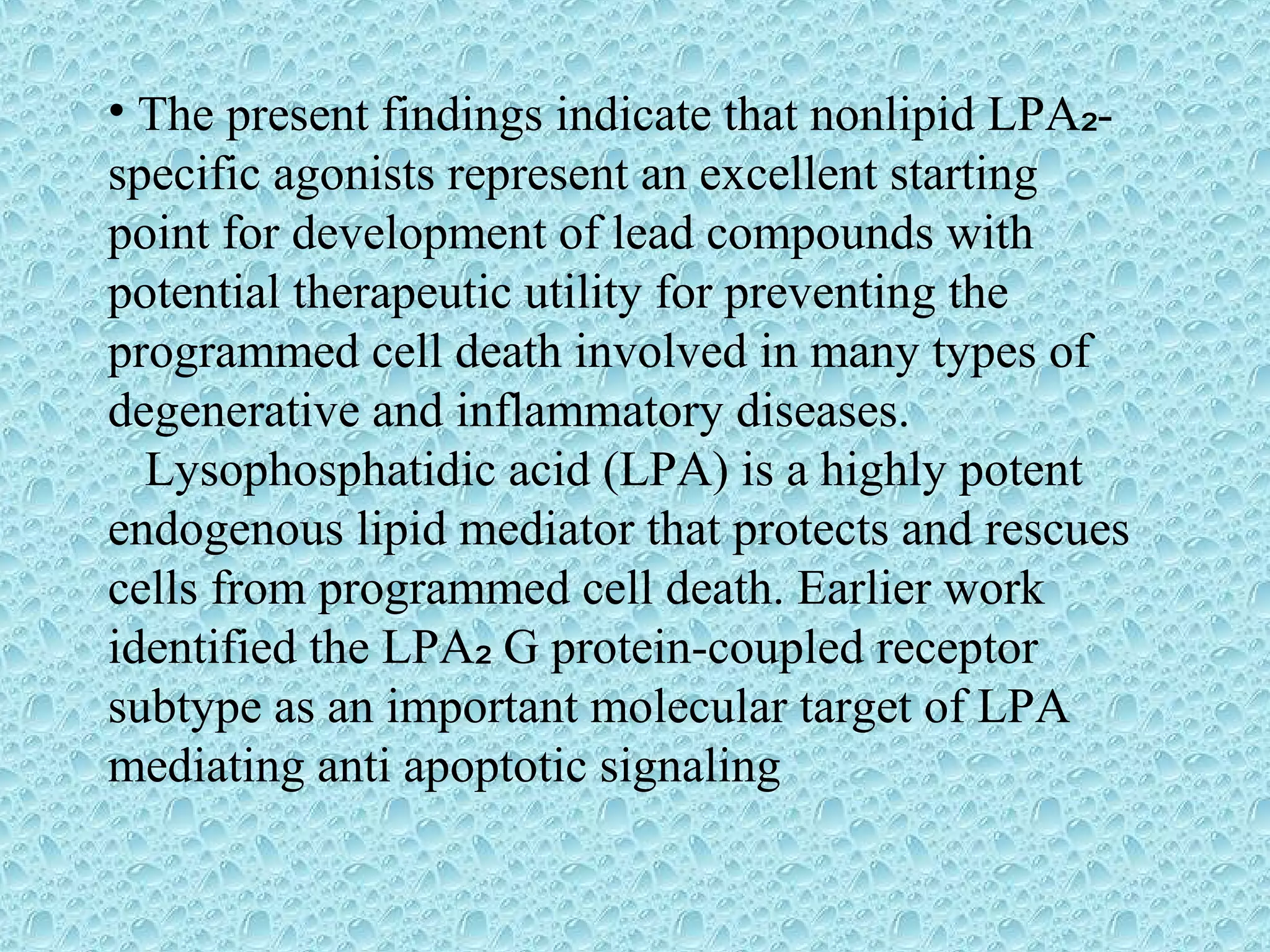 • The present findings indicate that nonlipid LPA -₂
specific agonists represent an excellent starting
point for development of lead compounds with
potential therapeutic utility for preventing the
programmed cell death involved in many types of
degenerative and inflammatory diseases.
Lysophosphatidic acid (LPA) is a highly potent
endogenous lipid mediator that protects and rescues
cells from programmed cell death. Earlier work
identified the LPA G protein-coupled receptor₂
subtype as an important molecular target of LPA
mediating anti apoptotic signaling
 
