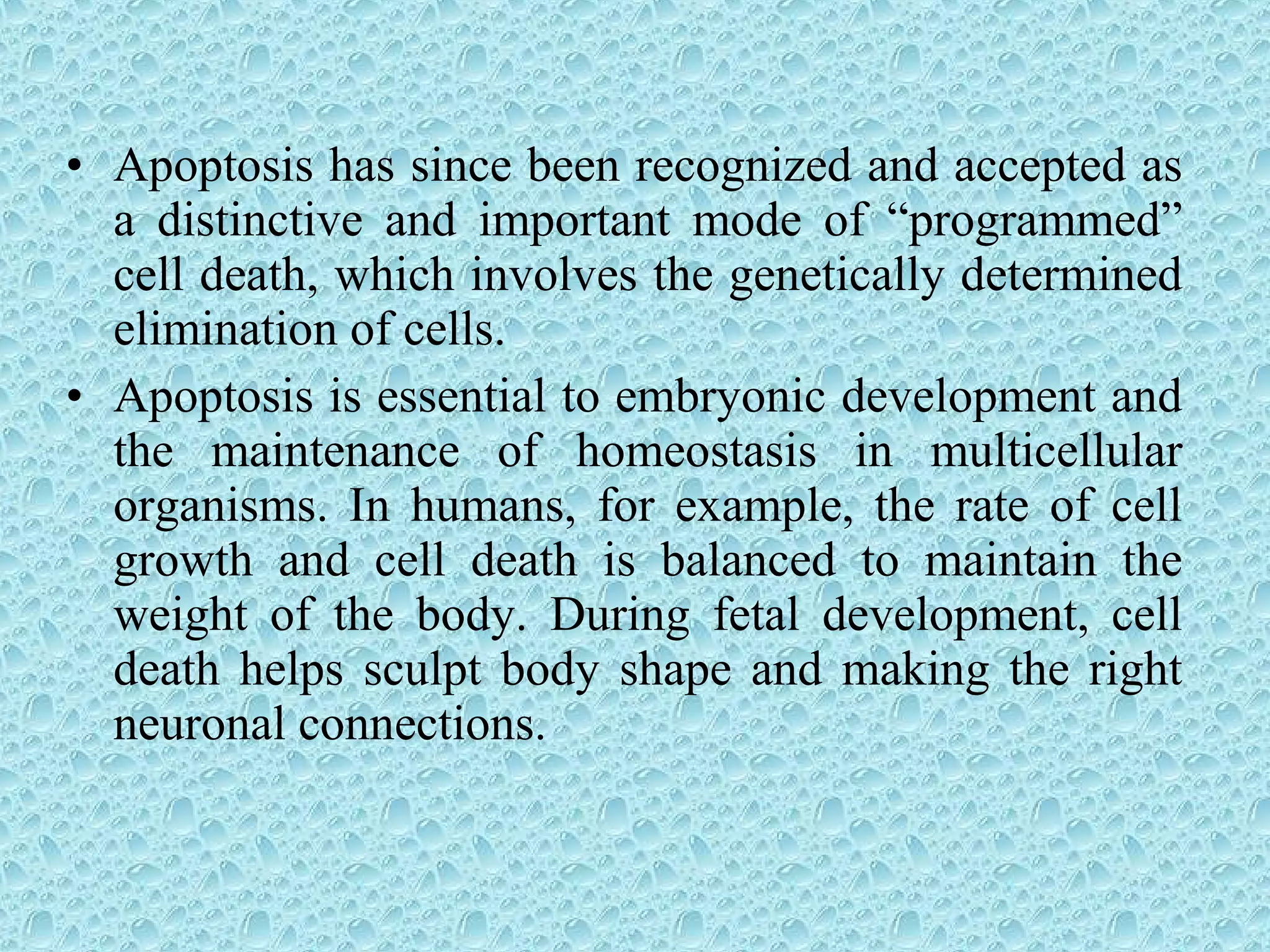 • Apoptosis has since been recognized and accepted as
a distinctive and important mode of “programmed”
cell death, which involves the genetically determined
elimination of cells.
• Apoptosis is essential to embryonic development and
the maintenance of homeostasis in multicellular
organisms. In humans, for example, the rate of cell
growth and cell death is balanced to maintain the
weight of the body. During fetal development, cell
death helps sculpt body shape and making the right
neuronal connections.
 
