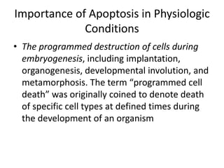 Importance of Apoptosis in Physiologic
Conditions
• The programmed destruction of cells during
embryogenesis, including implantation,
organogenesis, developmental involution, and
metamorphosis. The term “programmed cell
death” was originally coined to denote death
of specific cell types at defined times during
the development of an organism
 