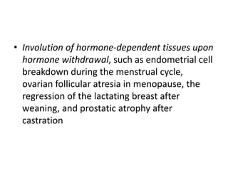 • Involution of hormone-dependent tissues upon
hormone withdrawal, such as endometrial cell
breakdown during the menstrual cycle,
ovarian follicular atresia in menopause, the
regression of the lactating breast after
weaning, and prostatic atrophy after
castration
 