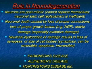 RRoollee iinn NNeeuurrooddeeggeenneerraattiioonn 
 NNeeuurroonnss aarree ppoosstt-mmiittoottiicc ((ccaannnnoott rreeppllaaccee tthheemmsseellvveess;; 
nneeuurroonnaall sstteemm cceellll rreeppllaacceemmeenntt iiss iinneeffffiicciieenntt)) 
 NNeeuurroonnaall ddeeaatthh ccaauusseedd bbyy lloossss ooff pprrooppeerr ccoonnnneeccttiioonnss,, 
lloossss ooff pprrooppeerr ggrroowwtthh ffaaccttoorrss ((ee..gg.. NNGGFF)),, aanndd//oorr 
ddaammaaggee ((eessppeecciiaallllyy ooxxiiddaattiivvee ddaammaaggee)) 
 NNeeuurroonnaall ddyyssffuunnccttiioonn oorr ddaammaaggee rreessuullttss iinn lloossss ooff 
ssyynnaappsseess oorr lloossss ooff cceellll bbooddiieess ((ssyynnaappttoossiiss,, ccaann bbee 
rreevveerrssiibbllee;; aappooppttoossiiss,, iirrrreevveerrssiibbllee)) 
 PPAARRKKIINNSSOONN''SS DDIISSEEAASSEE 
 AALLZZHHEEIIMMEERR''SS DDIISSEEAASSEE 
 HHUUNNTTIINNGGTTOONN''SS DDIISSEEAASSEE eettcc.. 
 