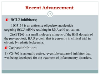 BCL2 inhibitors;
1)G3139 is an antisense oligodeoxynucleotide
targeting BCL2 mRNA resulting in RNAse H activation.
2)ABT263 is a small molecule mimetic of the BH3 domain of
the pro-apoptotic BAD protein that is currently in clinical trial in
chronic lymphatic leukaemia.
Caspaseinhibitors;
1) VX-765 is an orally active, reversible caspase-1 inhibitor that
was being developed for the treatment of inflammatory disorders.
46
 