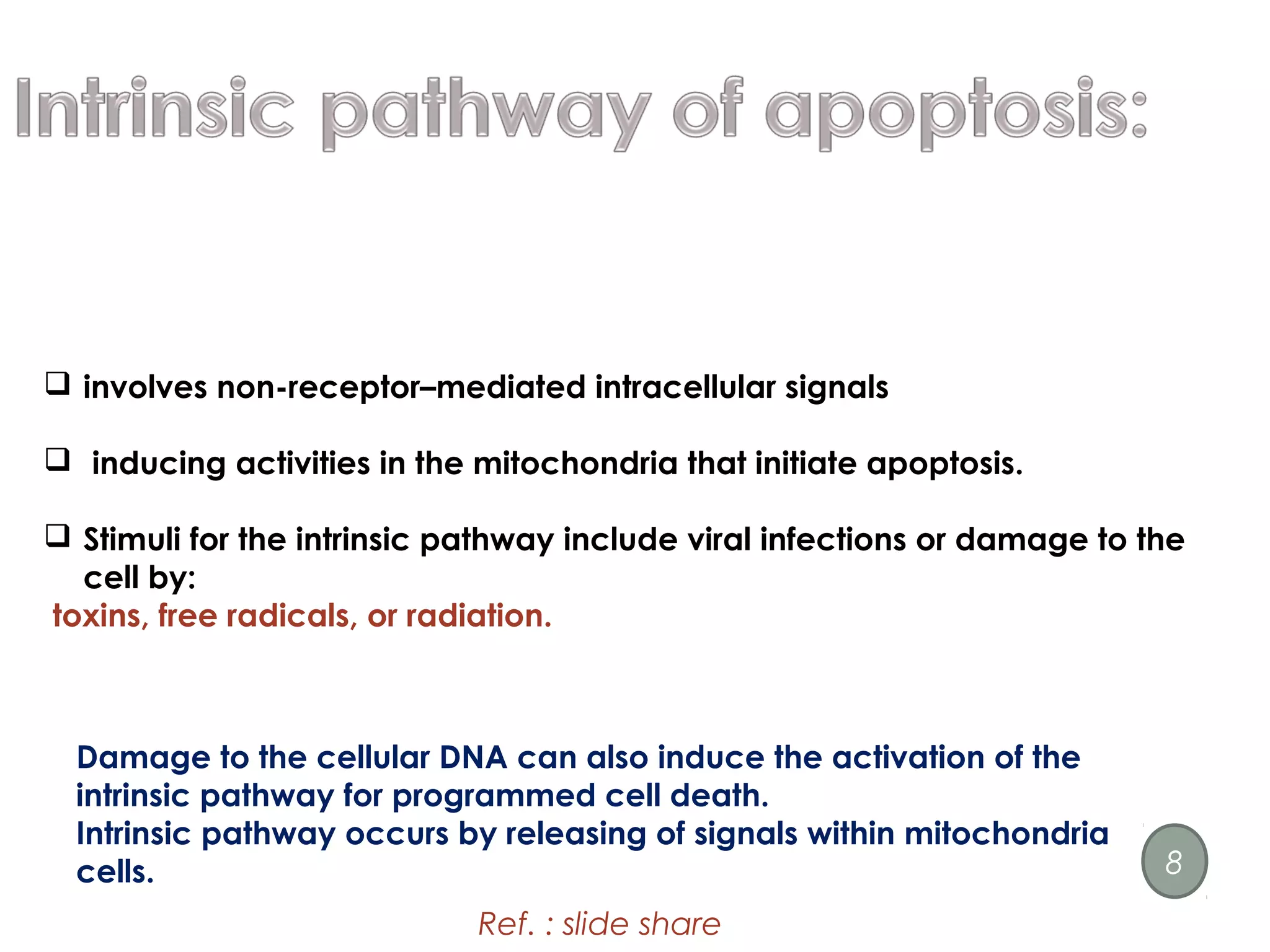  involves non-receptor–mediated intracellular signals
 inducing activities in the mitochondria that initiate apoptosis.
 Stimuli for the intrinsic pathway include viral infections or damage to the
cell by:
toxins, free radicals, or radiation.
Damage to the cellular DNA can also induce the activation of the
intrinsic pathway for programmed cell death.
Intrinsic pathway occurs by releasing of signals within mitochondria
cells.
Ref. : slide share
8
 