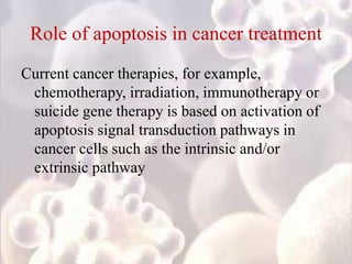 Role of apoptosis in cancer treatment
Current cancer therapies, for example,
chemotherapy, irradiation, immunotherapy or
suicide gene therapy is based on activation of
apoptosis signal transduction pathways in
cancer cells such as the intrinsic and/or
extrinsic pathway
 