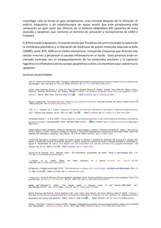 macrófago sólo se forma un gran piroptosoma, unos minutos después de la infección. El
análisis bioquímico y de espectroscopia de masas reveló que este piroptosoma está
compuesto en gran parte por dímeros de la proteína adaptadora ASC (proteína de mota
asociada a apoptosis que contiene un dominio de activación y reclutamiento de CARD o
Caspase).
A diferenciade laapoptosis, la muerte celular por Piroptosis da como resultado la ruptura de
la membrana plasmática y la liberación de moléculas de patrón molecular asociado al daño
(DAMP) como ATP, ADN en el medio extracelular, incluyendo citoquinas que reclutan más
células inmunes y perpetúan la cascada inflamatoria en el tejido. Estos procesos están en
marcado contraste con el empaquetamiento de los contenidos celulares y la captación
fagocítica noinflamatoriade loscuerposapoptóticosunidos a la membrana que caracteriza la
apoptosis
Lecturas recomendadas
Fink SL, Cookson BT (November 2006). "Caspase-1-dependent pore formation during pyroptosis leads to osmotic lysis of infected host
macrophages". Cell. Microbiol. 8: 1812–25. PMID 16824040. doi:10.1111/j.1462-5822.2006.00751.x.
Doitsh, Gilad; Galloway, NicoleL. K.; Geng, Xin; Yang, Zhiyuan; Monroe, Kathryn M.; Zepeda, Orlando; Hunt, Peter W.; Hatano, Hiroyu;
Sowinski, Stefanie; Muñoz-Arias, Isa; Greene, Warner C. (2014). "Cell death by pyroptosis drives CD4 T-cell depletion in HIV-1
infection.". Nature. 505 (7484): 509–514. PMC 4047036  . PMID 24356306. doi:10.1038/nature12940.
Doitsh G, Greene WC. "Dissecting How CD4 T Cells Are Lost During HIV Infection". Cell Host Microbe. 19: 280–91. PMC 4835240 
. PMID 26962940. doi:10.1016/j.chom.2016.02.012.
Fink, S. L.; Cookson, B. T. (2005). "Apoptosis, Pyroptosis, and Necrosis: Mechanistic Description of Dead and Dying Eukaryotic
Cells". Infection and Immunity. 73 (4): 1907–16. PMC 1087413  . PMID 15784530. doi:10.1128/IAI.73.4.1907-1916.2005.
Fernandes-Alnemri, T., T; et al. (2007). "The pyroptosome: a supramolecular assembly of ASC dimers mediating inflammatory cell deathvia
caspase-1 activation". Cell DeathDiffer. 14 (9): 1590–604. PMC 3345951  . PMID 17599095. doi:10.1038/sj.cdd.4402194. Retrieved 6
March 2011.
Baroja-Mazo A, Martín-Sánchez F, Gomez AI, Martínez CM, Amores-IniestaJ, Compan V, Barberà-Cremades M, Yagüe J, Ruiz-Ortiz E,
Antón J, Buján S, Couillin I, BroughD, Arostegui JI, Pelegrín P. "The NLRP3 inflammasome is released as a particulate danger signal that
amplifies the inflammatory response". Nat Immunol. 15: 738–48. PMID 24952504. doi:10.1038/ni.2919.
Franklin BS, Bossaller L, De Nardo D, Ratter JM, Stutz A, Engels G, Brenker C, Nordhoff M, Mirandola SR, Al-Amoudi A, Mangan MS,
Zimmer S, Monks BG, Fricke M, Schmidt RE, Espevik T, Jones B, Jarnicki AG, Hansbro PM, Busto P, Marshak-Rothstein A, Hornemann S,
Aguzzi A, Kastenmüller W, Latz E. "The adaptor ASC has extracellular and 'prionoid' activities that propagate inflammation". Nat
Immunol. 15: 727–37. PMC 4116676  . PMID 24952505. doi:10.1038/ni.2913.
Cookson,B.T& Brennan, M.A.; Brennan (2001). "Pro-inflammatory programmed cell death". Trends in Microbiology. 9(3): 113–
114. doi:10.1016/S0966-842X(00)01936-3.
^ L.Duprez; et al. (2009). "Major cell death pathways at a glance". Microbes and Infection. 11 (13):
10501062. doi:10.1016/j.micinf.2009.08.013.
M.Dagenais, A.Skeldon andM.Saleh (2012). "The inflammasome: in memory of Dr. Jurg Tschopp". Cell Death and Differentiation. 19 (1): 5–
12. PMC 3252823  . PMID 22075986. doi:10.1038/cdd.2011.159.
^ Jump up to:a b
Karina R. Bortoluci & Ruslan Medzhitov; Medzhitov (2010). "Control of infection by pyroptosis and autophagy: role of TLR
and NLR Cell". Biomedical & Life Sciences. 67 (10): 1643–1651. doi:10.1007/s00018-010-0335-5.
Jump up^ Matzinger,P. (2002). "The danger model: a renewed sense of self". Science. 296 (5566): 301–
305. Bibcode:2002Sci...296..301M. PMID 11951032. doi:10.1126/science.1071059.
Sarkar, Anasuya; Hall, Mark W.; Exline, Matthew; Hart, Judy; Knatz, Nina; Gatson, Na Tosha; Wewers, Mark D. (2006). "Caspase-1
Regulates Escherichia coli Sepsis and Splenic B Cell Apoptosis Independently of Interleukin-1β and Interleukin-18". American Journal of
Respiratory and Critical Care Medicine. 174(9): 1003–10. PMC 2648100  . PMID 16908867. doi:10.1164/rccm.200604-546OC.
Susan L. Fink,Brad T. Cookson; Cookson (2006). "Caspase-1-dependent pore formation during pyroptosis leads to osmotic lysis of infected
host macrophages". Cellular Microbiology. 8 (11): 1812–1825. PMID 16824040. doi:10.1111/j.1462-5822.2006.00751.x.
 