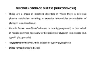 GLYCOGEN STORAGE DISEASE (GLUCOGENOSIS)
• These are a group of inherited disorders in which there is defective
glucose metabolism resulting in excessive intracellular accumulation of
glycogen in various tissues
• Hepatic forms: von Gierke’s disease or type I glycogenosis) or due to lack
of hepatic enzymes necessary for breakdown of glycogen into glucose (e.g.
type VI glycogenosis).
• Myopathic forms :McArdle’s disease or type V glycogenosis
• Other forms: Pompe’s disease
 