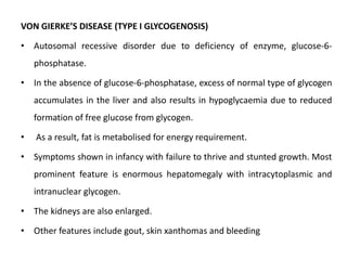 VON GIERKE’S DISEASE (TYPE I GLYCOGENOSIS)
• Autosomal recessive disorder due to deficiency of enzyme, glucose-6-
phosphatase.
• In the absence of glucose-6-phosphatase, excess of normal type of glycogen
accumulates in the liver and also results in hypoglycaemia due to reduced
formation of free glucose from glycogen.
• As a result, fat is metabolised for energy requirement.
• Symptoms shown in infancy with failure to thrive and stunted growth. Most
prominent feature is enormous hepatomegaly with intracytoplasmic and
intranuclear glycogen.
• The kidneys are also enlarged.
• Other features include gout, skin xanthomas and bleeding
 