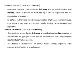 POMPE’S DISEASE (TYPE II GLYCOGENOSIS)
• Autosomal recessive disorder due to deficiency of a lysosomal enzyme, acid
maltase, which is present in most cell types and is responsible for the
degradation of glycogen.
• Its deficiency, therefore, results in accumulation of glycogen in many tissues,
most often in the heart and skeletal muscle, leading to cardiomegaly and
hypotonia
McARDLE’S DISEASE (TYPE V GLYCOGENOSIS)
• The condition occurs due to deficiency of muscle phosphorylase resulting in
accumulation of glycogen in the muscle (deficiency of liver phosphorylase
results in type VI glycogenosis).
• The disease is characterised by painful muscle cramps, especially after
exercise, and detection of myoglobinuria
 