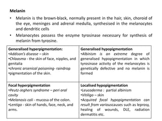 Melanin
• Melanin is the brown-black, normally present in the hair, skin, choroid of
the eye, meninges and adrenal medulla, synthesised in the melanocytes
and dendritic cells
• Melanocytes possess the enzyme tyrosinase necessary for synthesis of
melanin from tyrosine.
Generalised hyperpigmentation:
•Addison’s disease – skin
•Chloasma - the skin of face, nipples, and
genitalia
•chronic arsenical poisoning- raindrop
•pigmentation of the skin.
Generalised hypopigmentation
•Albinism is an extreme degree of
generalised hypopigmentation in which
tyrosinase activity of the melanocytes is
genetically defective and no melanin is
formed
Focal hyperpigmentation
•Peutz-Jeghers syndrome – peri oral
cavity
•Melanosis coli - mucosa of the colon.
•Lentigo - skin of hands, face, neck, and
arms.
Localised hypopigmentation
•Leucoderma : partial albinism
•Vitiligo – skin
•Acquired focal hypopigmentation can
result from variouscauses such as leprosy,
healing of wounds, DLE, radiation
dermatitis etc.
 