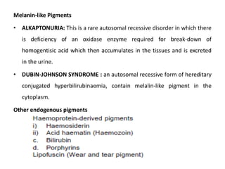 Melanin-like Pigments
• ALKAPTONURIA: This is a rare autosomal recessive disorder in which there
is deficiency of an oxidase enzyme required for break-down of
homogentisic acid which then accumulates in the tissues and is excreted
in the urine.
• DUBIN-JOHNSON SYNDROME : an autosomal recessive form of hereditary
conjugated hyperbilirubinaemia, contain melalin-like pigment in the
cytoplasm.
Other endogenous pigments
 