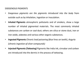 EXOGENOUS PIGMENTS
• Exogenous pigments are the pigments introduced into the body from
outside such as by inhalation, ingestion or inoculation.
• Inhaled Pigments atmospheric pollutants and of smokers, show a large
number of inhaled pigmented materials. The most commonly inhaled
substances are carbon or coal dust; others are silica or stone dust, iron or
iron oxide, asbestos and various other organic substances.
• Ingested Pigments Chronic lead poisoning (blue lines on teeth), Argyria
(chronic ingestion of silver compounds)
• Injected Pigments (Tattooing) Pigments like India ink, cinnabar and carbon
are introduced into the dermis in the process of tattooing.
 