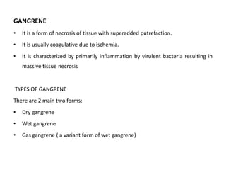 GANGRENE
• It is a form of necrosis of tissue with superadded putrefaction.
• It is usually coagulative due to ischemia.
• It is characterized by primarily inflammation by virulent bacteria resulting in
massive tissue necrosis
TYPES OF GANGRENE
There are 2 main two forms:
• Dry gangrene
• Wet gangrene
• Gas gangrene ( a variant form of wet gangrene)
 