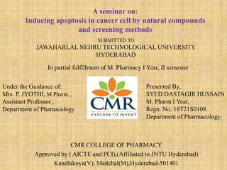 CMR COLLEGE OF PHARMACY
Approved by ( AICTE and PCI),(Affiliated to JNTU Hyderabad)
Kandlakoya(V), Medchal(M),Hyderabad-501401
A seminar on:
Inducing apoptosis in cancer cell by natural compounds
and screening methods
SUBMITTED TO
JAWAHARLAL NEHRU TECHNOLOGICAL UNIVERSITY
HYDERABAD
In partial fulfillment of M. Pharmacy I Year, II semester
Presented By,
SYED DASTAGIR HUSSAIN
M. Pharm I Year,
Regn. No. 18T21S0108
Department of Pharmacology
Under the Guidance of:
Mrs. P. JYOTHI, M.Pharm ,
Assistant Professor ,
Department of Phamacology
1
 