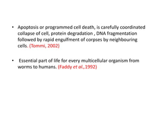 • Apoptosis or programmed cell death, is carefully coordinated
collapse of cell, protein degradation , DNA fragmentation
followed by rapid engulfment of corpses by neighbouring
cells. (Tommi, 2002)
• Essential part of life for every multicellular organism from
worms to humans. (Faddy et al.,1992)
 