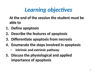 33
Learning objectives
At the end of the session the student must be
able to
1. Define apoptosis
2. Describe the features of apoptosis
3. Differentiate apoptosis from necrosis
4. Enumerate the steps involved in apoptosis
– intrinsic and extrinsic pathway
5. Discuss the physiological and applied
importance of apoptosis
 