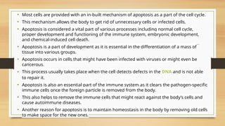 • Most cells are provided with an in-built mechanism of apoptosis as a part of the cell cycle.
• This mechanism allows the body to get rid of unnecessary cells or infected cells.
• Apoptosis is considered a vital part of various processes including normal cell cycle,
proper development and functioning of the immune system, embryonic development,
and chemical-induced cell death.
• Apoptosis is a part of development as it is essential in the differentiation of a mass of
tissue into various groups.
• Apoptosis occurs in cells that might have been infected with viruses or might even be
cancerous.
• This process usually takes place when the cell detects defects in the DNA and is not able
to repair it.
• Apoptosis is also an essential part of the immune system as it clears the pathogen-specific
immune cells once the foreign particle is removed from the body.
• This also helps to remove the immune cells that might react against the body’s cells and
cause autoimmune diseases.
• Another reason for apoptosis is to maintain homeostasis in the body by removing old cells
to make space for the new ones.
 