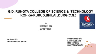 G.D. RUNGTA COLLEGE OF SCIENCE & TECHNOLOGY
KOHKA-KURUD,BHILAI ,DURG(C.G.)
A
SEMINAR ON
APOPTOSIS
GUIDED BY:
MISS SUMAIYA ARSHI
PRESENTED BY:
LATA GULBAKE
MSC1ST SEM
BIOTECHNOLOGY
 