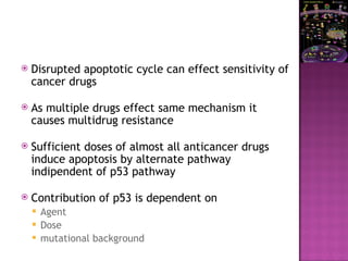  Disrupted apoptotic cycle can effect sensitivity of
cancer drugs
 As multiple drugs effect same mechanism it
causes multidrug resistance
 Sufficient doses of almost all anticancer drugs
induce apoptosis by alternate pathway
indipendent of p53 pathway
 Contribution of p53 is dependent on
 Agent
 Dose
 mutational background
 