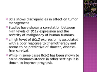  Bcl2 shows discrepencies in effect on tumor
management
 Studies have shown a correlation between
high levels of BCL2 expression and the
severity of malignancy of human tumours.
 a high level of BCL2 expression is associated
with a poor response to chemotherapy and
seems to be predictive of shorter, disease-
free survival.
 While in some cases Bcl-2 has been shown to
cause chemoresistence in other settings it is
shown to improve prognosis.
 