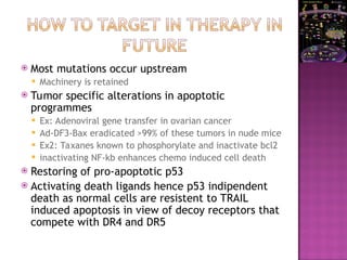  Most mutations occur upstream
 Machinery is retained
 Tumor specific alterations in apoptotic
programmes
 Ex: Adenoviral gene transfer in ovarian cancer
 Ad-DF3-Bax eradicated >99% of these tumors in nude mice
 Ex2: Taxanes known to phosphorylate and inactivate bcl2
 inactivating NF-kb enhances chemo induced cell death
 Restoring of pro-apoptotic p53
 Activating death ligands hence p53 indipendent
death as normal cells are resistent to TRAIL
induced apoptosis in view of decoy receptors that
compete with DR4 and DR5
 