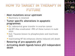  Most mutations occur upstream
 Machinery is retained
 Tumor specific alterations in apoptotic
programmes
 Ex: Adenoviral gene transfer in ovarian cancer
 Ad-DF3-Bax eradicated >99% of these tumors in nude
mice
 Ex2: Taxanes known to phosphorylate and inactivate
bcl2
 inactivating NF-kb enhances chemo induced cell death
 Restoring of pro-apoptotic p53
 Activating death ligands hence p53 independent
death
 