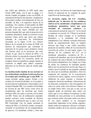 10
una GAP) que hidroliza el GTP unido para
formar GDP unido, con lo que se apaga a sí
misma. Cuando un ligando se une con la RTK, la
transautofosforilación del dominio citoplásmico
del receptor conduce al reclutamiento de Sos, un
activador de Ras, a la superficie interna de la
membrana. Sos cataliza el intercambio de GDP
por GTP, lo que activa a la Ras. La proteína Ras
activada tiene una mayor afinidad por otra
proteína llamada Raf, que sufre la atracción de la
membrana plasmática, donde se convierte en una
proteína cinasa activa que inicia una cadena
ordenada de reacciones de fosforilación
mostradas en la figura 15-20. Los últimos
blancos de la cascada de la cinasa de MAP son
factores de transcripción que estimulan la
expresión de los genes cuyos productos tienen
una función clave en la activación del ciclo
celular, lo que inicia la síntesis de DNA y la
división celular. La cascada de cinasa de MAP se
encuentra en todos los eucariotas, desde las
levaduras hasta los mamíferos, aunque durante la
evolución se adaptó para inducir respuestas
diferentes en los diversos tipos de células (pág.
623).
La insulina media muchas de sus acciones en
las células blanco mediante la interaccióncon
el receptor para insulina, que es una RTK. La
cinasa activada agrega grupos fosfato a los
residuos de tirosina localizados en el receptor y
las proteínas de acoplamiento relacionadas conel
receptor llamadas IRS. Los residuos fosforilados
de tirosina de una IRS sirven como sitios de
acoplamiento para las proteínas que tienen
dominios SH2, las cuales se activan con la unión
con IRS. Varias vías de señalización separadas
pueden activarse como resultado de distintas
proteínas de señalización que se unen con una
IRS fosforilada. Una vía puede estimular la
síntesis de DNA y la división celular, otra puede
estimular el movimiento de los transportadores
de glucosa a la membrana celular y otras más
pueden activar los factores de transcripción que
inician la expresión de un conjunto de genes
específicos de insulina (pág. 631).
La elevación rápida del Ca2+ citosólico,
inducida por la abertura de los conductos
iónicos en las membranas citoplásmicas o la
membrana plasmática, inicia una gran
variedad de reacciones celulares. La
concentración normal de iones Ca2+ en el citosol
se mantiene en cercade 10−7 M por la acción de
bombas de calcio situadas en la membrana
plasmática y la membrana del retículo
endoplásmico liso. Muchos estímulos diferentes
(desde un espermatozoide hasta un impulso
nervioso que llega a una célula muscular),
propician un aumento súbito de la concentración
citosólica de calcio, la cual puede seguir a la
abertura de los conductos del Ca2+ en la
membrana plasmática, receptores de IP3 o
receptoresde rianodina, que son un tipo diferente
de conducto del calcio ubicado en la membrana
del retículo endoplásmico liso. Según sea el tipo
de célula, los conductos de rianodina pueden
abrirse por un potencial de acción que llega a la
célula o por la entrada de una pequeña cantidad
de calcio por la membrana plasmática. Entre las
respuestas del aumento de la concentración
citosólica de calcio, algunas son la activación o
inhibición de varias enzimas y sistemas de
transporte, fusión de membrana o alteraciones de
las funciones contráctiles o del citoesqueleto. El
calcio no actúa sobre estos diversos blancos en
su estado iónico libre, sino que se une con un
pequeño grupo de proteínas para unión con
calcio, que a su vez inducen la respuesta. La más
difundida de estas proteínas es la calmodulina,
que contiene cuatro sitios para unión con calcio.
El ion calcio también es un mensajero
intracelular importante en las células vegetales,
donde media las respuestas a diversos estímulos,
incluidos cambios de la luz, presión, gravedad y
 