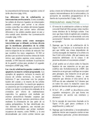 11
la concentración de hormonas vegetales como el
ácido abscísico (pág. 634).
Las diferentes vías de señalización se
interconectan con frecuencia. Como resultado,
las señales de diversos ligandos no relacionados
pueden convergir para activar a un efector
común, como Ras; las señales del mismo ligando
pueden divergir para activar varios efectores
diferentes y las señales pueden pasar en uno y
otro sentido entre distintas vías (comunicación
cruzada) (pág. 638).
El óxido nítrico actúa como mensajero
intercelular que se difunde en forma directa
por la membrana plasmática de la célula
blanco. Entre las actividades que estimula el NO
está la relajación de las células de músculo liso
que recubren los vasos sanguíneos. El NO se
produce por acción de la enzima sintasa de óxido
nítrico, que emplea arginina como sustrato. A
menudo, el NO funciona mediante la activación
de la guanilil ciclasa para producir el segundo
mensajero cGMP (pág. 640).
Las vías de señalización pueden conducir a la
apoptosis, la muerte celular programada. Los
ejemplos de apoptosis incluyen la muerte del
exceso de células nerviosas, la muerte de
linfocitos T que reaccionan con los propios
tejidos del cuerpo y la muerte de las células
cancerosas potenciales. La muerte por apoptosis
se caracteriza por la compactación general de la
célula y su núcleo, con disección ordenada de la
cromatina por efecto de endonucleasas
especiales. La apoptosis está mediada por
enzimas proteolíticas llamadas caspasas que
activan o desactivan sustratos proteínicos clave
mediante la eliminación de una parte de su
cadena polipeptídica. Se han identificado dos
vías distintas de apoptosis, una iniciada por
estímulos extracelulares que actúan mediante
receptores de muerte, como TNFR1, y la otra
desencadenada por estrés celular interno que
actúa a través de la liberación de citocromo c del
espacio intermembranoso de la mitocondria y la
activación de miembros proapoptóticos de la
familia de la proteína Bcl-2 (pág. 642).
PREGUNTAS ANALÍTICAS
1. El tema de la señalización celular se incluyó
cerca del final del libro porque reúne muchos
temas distintos de la biología celular. Una
avez que haya leído el capítulo por completo,
¿estaría de acuerdo o en desacuerdo con esta
aseveración? Sustente sus conclusiones con
un ejemplo.
2. Suponga que la vía de señalización de la
figura 15-3 condujera a la activación de un
gen que inhibe una cinasa dependiente de
ciclina encargada de impulsar a la célula a la
fase S del ciclo celular. ¿De qué manera una
mutación debilitante en la cinasa 3 de
proteína afectaría el crecimiento celular?
3. ¿Cuál podría ser el efecto sobre la función
hepática de una mutación en un gen que
codifica una fosfodiesterasa de cAMP, una
mutación en un gen que codifique un receptor
para glucagon, una mutación en un gen que
codificara la fosforilasa cinasa y una
mutación que alterara el sitio activo de la
GTP-asa de una subunidad Gα? (Asuma que
en todos los casos la mutación causa una
pérdida de función del producto génico.)
4. El Ca2+, IP3 y cAMP se describieron como
segundos mensajeros. ¿En qué forma sus
mecanismos de acción son similares y
distintos?
5. En la cascada de reacciones ilustrada en la
figura 15-20, ¿qué pasos conducen a la
amplificación y cuáles no?
6. Suponga que la adrenalina y la noradrenalina
pudieran iniciar una respuesta similar en una
célula blanco particular. ¿Cómo determinaría
 