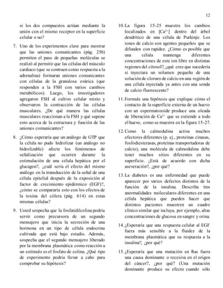 12
si los dos compuestos actúan mediante la
unión con el mismo receptor en la superficie
celular o no?
7. Uno de los experimentos clave para mostrar
que las uniones comunicantes (pág. 256)
permiten el paso de pequeñas moléculas se
realizó al permitir que las células del músculo
cardiaco (que se contraen como respuesta a la
adrenalina) formaran uniones comunicantes
con células de la granulosa ovárica (que
responden a la FSH con varios cambios
metabólicos). Luego, los investigadores
agregaron FSH al cultivo celular mixto y
observaron la contracción de las células
musculares. ¿De qué manera las células
musculares reaccionan a la FSH y qué supone
esto acerca de la estructura y función de las
uniones comunicantes?
8. ¿Cómo esperaría que un análogo de GTP que
la célula no pudo hidrolizar (un análogo no
hidrolizable) afecte los fenómenos de
señalización que ocurren durante la
estimulación de una célula hepática por el
glucagon?, ¿cuál sería el efecto del mismo
análogo en la transducción de la señal de una
célula epitelial después de la exposición al
factor de crecimiento epidérmico (EGF)?,
¿cómo se compararía esto con los efectos de
la toxina del cólera (pág. 614) en estas
mismas células?
9. Usted sospecha que la fosfatidilcolina podría
servir como precursora de un segundo
mensajero que inicia la secreción de una
hormona en un tipo de célula endocrina
cultivada que está bajo estudio. Además,
sospecha que el segundo mensajero liberado
por la membrana plasmática como reacción a
un estímulo es el fosfato de colina. ¿Qué tipo
de experimento podría llevar a cabo para
comprobar su hipótesis?
10.La figura 15-25 muestra los cambios
localizados en [Ca2+] dentro del árbol
dendrítico de una célula de Purkinje. Los
iones de calcio son agentes pequeños que se
difunden con rapidez. ¿Cómo es posible que
una célula mantenga diferentes
concentraciones de este ion libre en distintas
regiones del citosol?, ¿qué cree que sucedería
si inyectara un volumen pequeño de una
soluciónde cloruro de calcio en una regiónde
una célula inyectada ya antes con una sonda
de calcio fluorescente?
11.Formule una hipótesis que explique cómo el
contacto de la superficie externa de un huevo
con un espermatozoide produce una oleada
de liberación de Ca2+ que se extiende a todo
el huevo, como se muestra en la figura 15-27.
12.Como la calmodulina activa muchos
efectores diferentes (p. ej., proteínas cinasas,
fosfodiesterasas, proteínas transportadoras de
calcio), una molécula de calmodulina debe
tener muchos sitios diferentes en su
superficie. ¿Está de acuerdo con dicha
aseveración?, ¿por qué?
13.La diabetes es una enfermedad que puede
aparecer por varios defectos distintos de la
función de la insulina. Describa tres
anormalidades moleculares diferentes en una
célula hepática que pueden hacer que
distintos pacientes muestren un cuadro
clínico similar que incluya, por ejemplo, altas
concentraciones de glucosa en sangre y orina.
14.¿Esperaría que una respuesta celular al EGF
fuera más sensible a la fluidez de la
membrana plasmática que su respuesta a la
insulina?, ¿por qué?
15.¿Esperaría que una mutación en Ras fuera
una causa dominante o recesiva en el origen
del cáncer?, ¿por qué? (Una mutación
dominante produce su efecto cuando sólo
 