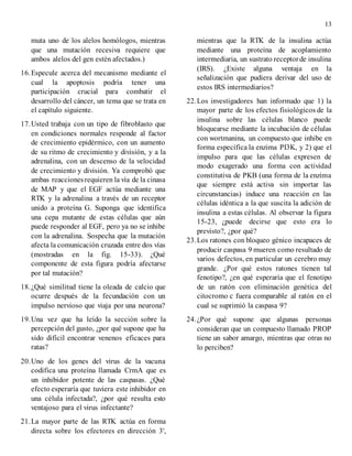 13
muta uno de los alelos homólogos, mientras
que una mutación recesiva requiere que
ambos alelos del gen estén afectados.)
16.Especule acerca del mecanismo mediante el
cual la apoptosis podría tener una
participación crucial para combatir el
desarrollo del cáncer, un tema que se trata en
el capítulo siguiente.
17.Usted trabaja con un tipo de fibroblasto que
en condiciones normales responde al factor
de crecimiento epidérmico, con un aumento
de su ritmo de crecimiento y división, y a la
adrenalina, con un descenso de la velocidad
de crecimiento y división. Ya comprobó que
ambas reaccionesrequieren la vía de la cinasa
de MAP y que el EGF actúa mediante una
RTK y la adrenalina a través de un receptor
unido a proteína G. Suponga que identifica
una cepa mutante de estas células que aún
puede responder al EGF, pero ya no se inhibe
con la adrenalina. Sospecha que la mutación
afecta la comunicación cruzada entre dos vías
(mostradas en la fig. 15-33). ¿Qué
componente de esta figura podría afectarse
por tal mutación?
18.¿Qué similitud tiene la oleada de calcio que
ocurre después de la fecundación con un
impulso nervioso que viaja por una neurona?
19.Una vez que ha leído la sección sobre la
percepción del gusto, ¿por qué supone que ha
sido difícil encontrar venenos eficaces para
ratas?
20.Uno de los genes del virus de la vacuna
codifica una proteína llamada CrmA que es
un inhibidor potente de las caspasas. ¿Qué
efecto esperaría que tuviera este inhibidor en
una célula infectada?, ¿por qué resulta esto
ventajoso para el virus infectante?
21.La mayor parte de las RTK actúa en forma
directa sobre los efectores en dirección 3',
mientras que la RTK de la insulina actúa
mediante una proteína de acoplamiento
intermediaria, un sustrato receptorde insulina
(IRS). ¿Existe alguna ventaja en la
señalización que pudiera derivar del uso de
estos IRS intermediarios?
22.Los investigadores han informado que 1) la
mayor parte de los efectos fisiológicos de la
insulina sobre las células blanco puede
bloquearse mediante la incubación de células
con wortmanina, un compuesto que inhibe en
forma específica la enzima PI3K, y 2) que el
impulso para que las células expresen de
modo exagerado una forma con actividad
constitutiva de PKB (una forma de la enzima
que siempre está activa sin importar las
circunstancias) induce una reacción en las
células idéntica a la que suscita la adición de
insulina a estas células. Al observar la figura
15-23, ¿puede decirse que esto era lo
previsto?, ¿por qué?
23.Los ratones con bloqueo génico incapaces de
producir caspasa 9 mueren como resultado de
varios defectos, en particular un cerebro muy
grande. ¿Por qué estos ratones tienen tal
fenotipo?, ¿en qué esperaría que el fenotipo
de un ratón con eliminación genética del
citocromo c fuera comparable al ratón en el
cual se suprimió la caspasa 9?
24.¿Por qué supone que algunas personas
consideran que un compuesto llamado PROP
tiene un sabor amargo, mientras que otras no
lo perciben?
 