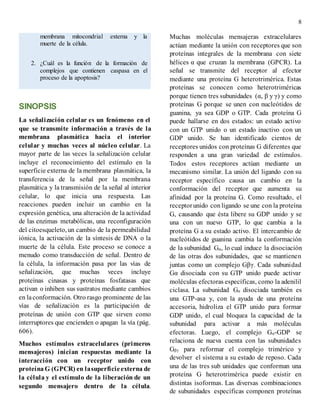 8
membrana mitocondrial externa y la
muerte de la célula.
2. ¿Cuál es la función de la formación de
complejos que contienen caspasa en el
proceso de la apoptosis?
SINOPSIS
La señalización celular es un fenómeno en el
que se transmite información a través de la
membrana plasmática hacia el interior
celular y muchas veces al núcleo celular. La
mayor parte de las veces la señalización celular
incluye el reconocimiento del estímulo en la
superficie externa de la membrana plasmática, la
transferencia de la señal por la membrana
plasmática y la transmisión de la señal al interior
celular, lo que inicia una respuesta. Las
reacciones pueden incluir un cambio en la
expresión genética, una alteración de la actividad
de las enzimas metabólicas, una reconfiguración
del citoesqueleto, un cambio de la permeabilidad
iónica, la activación de la síntesis de DNA o la
muerte de la célula. Este proceso se conoce a
menudo como transducción de señal. Dentro de
la célula, la información pasa por las vías de
señalización, que muchas veces incluye
proteínas cinasas y proteínas fosfatasas que
activan o inhiben sus sustratos mediante cambios
en laconformación. Otro rasgo prominente de las
vías de señalización es la participación de
proteínas de unión con GTP que sirven como
interruptores que encienden o apagan la vía (pág.
606).
Muchos estímulos extracelulares (primeros
mensajeros) inician respuestas mediante la
interacción con un receptor unido con
proteína G (GPCR) en lasuperficieexterna de
la célula y el estímulo de la liberación de un
segundo mensajero dentro de la célula.
Muchas moléculas mensajeras extracelulares
actúan mediante la unión con receptores que son
proteínas integrales de la membrana con siete
hélices α que cruzan la membrana (GPCR). La
señal se transmite del receptor al efector
mediante una proteína G heterotrimérica. Estas
proteínas se conocen como heterotriméricas
porque tienen tres subunidades (α, β y γ) y como
proteínas G porque se unen con nucleótidos de
guanina, ya sea GDP o GTP. Cada proteína G
puede hallarse en dos estados: un estado activo
con un GTP unido o un estado inactivo con un
GDP unido. Se han identificado cientos de
receptores unidos con proteínas G diferentes que
responden a una gran variedad de estímulos.
Todos estos receptores actúan mediante un
mecanismo similar. La unión del ligando con su
receptor específico causa un cambio en la
conformación del receptor que aumenta su
afinidad por la proteína G. Como resultado, el
receptorunido con ligando se une con la proteína
G, causando que ésta libere su GDP unido y se
una con un nuevo GTP, lo que cambia a la
proteína G a su estado activo. El intercambio de
nucleótidos de guanina cambia la conformación
de la subunidad Gα, lo cual induce la disociación
de las otras dos subunidades, que se mantienen
juntas como un complejo Gβγ. Cada subunidad
Gα disociada con su GTP unido puede activar
moléculas efectoras específicas, como la adenilil
ciclasa. La subunidad Gα disociada también es
una GTP-asa y, con la ayuda de una proteína
accesoria, hidroliza el GTP unido para formar
GDP unido, el cual bloquea la capacidad de la
subunidad para activar a más moléculas
efectoras. Luego, el complejo Gα-GDP se
relaciona de nueva cuenta con las subunidades
Gβγ para reformar el complejo trimérico y
devolver el sistema a su estado de reposo. Cada
una de las tres sub unidades que conforman una
proteína G heterotrimérica puede existir en
distintas isoformas. Las diversas combinaciones
de subunidades específicas componen proteínas
 