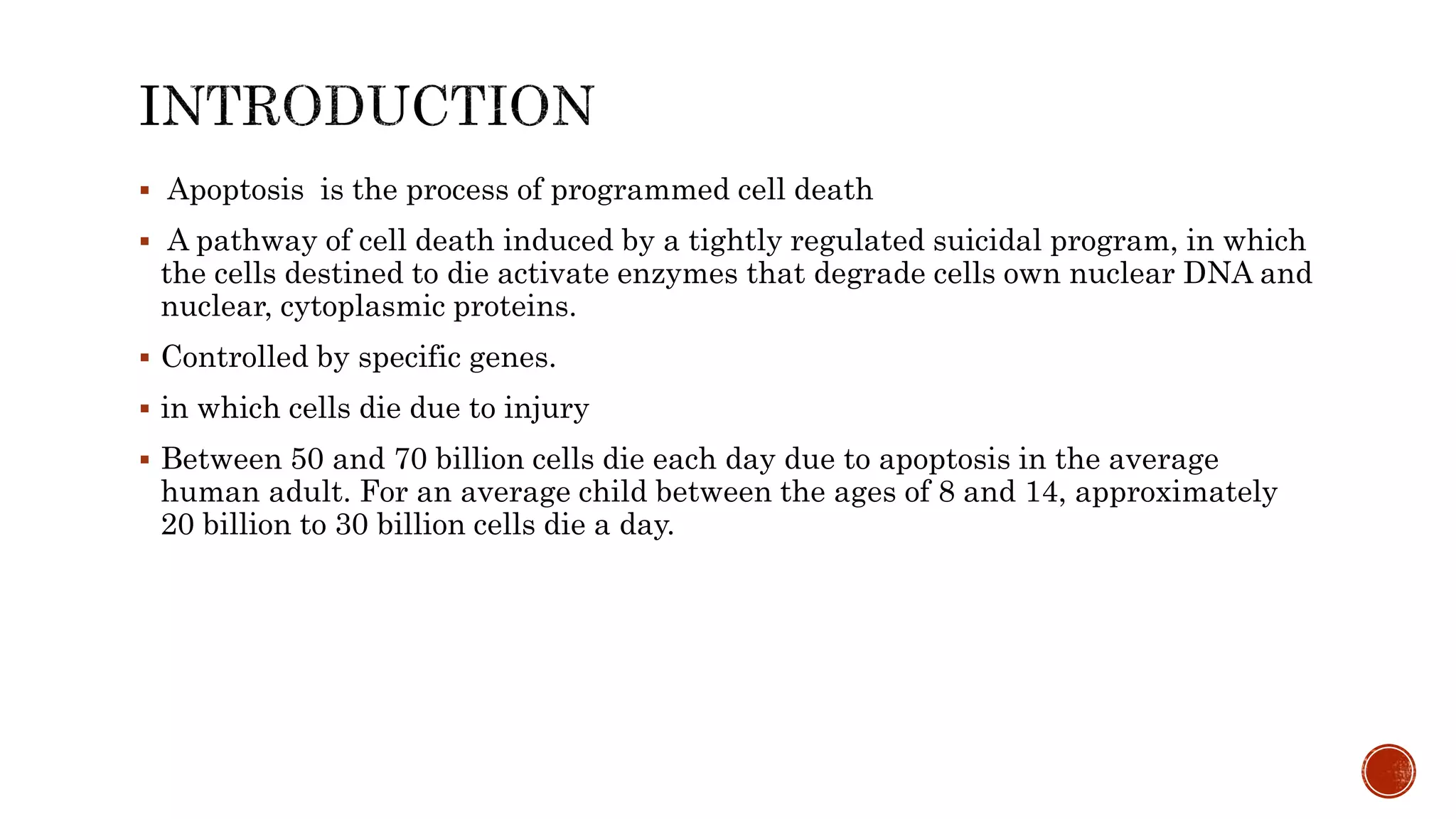  Apoptosis is the process of programmed cell death
 A pathway of cell death induced by a tightly regulated suicidal program, in which
the cells destined to die activate enzymes that degrade cells own nuclear DNA and
nuclear, cytoplasmic proteins.
 Controlled by specific genes.
 in which cells die due to injury
 Between 50 and 70 billion cells die each day due to apoptosis in the average
human adult. For an average child between the ages of 8 and 14, approximately
20 billion to 30 billion cells die a day.
 