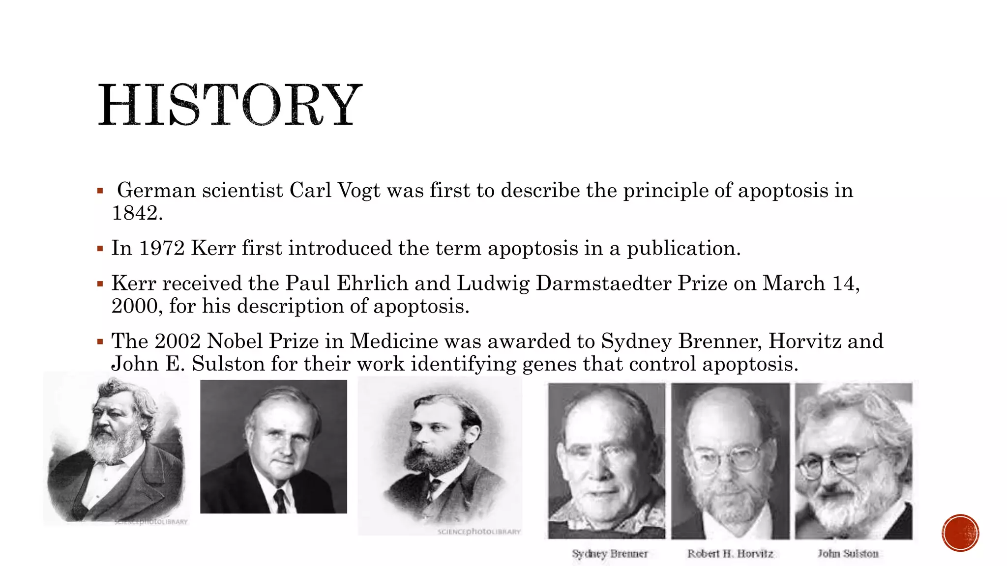  German scientist Carl Vogt was first to describe the principle of apoptosis in
1842.
 In 1972 Kerr first introduced the term apoptosis in a publication.
 Kerr received the Paul Ehrlich and Ludwig Darmstaedter Prize on March 14,
2000, for his description of apoptosis.
 The 2002 Nobel Prize in Medicine was awarded to Sydney Brenner, Horvitz and
John E. Sulston for their work identifying genes that control apoptosis.
 