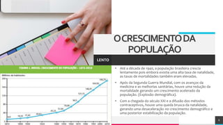 TREY
research
• Até a década de 1940, a população brasileira crescia
lentamente pois embora existia uma alta taxa de natalidade,
as taxas de mortalidades também eram elevadas.
• Após da Segunda Guerra Mundial, com os avanços da
medicina e as melhorias sanitárias, houve uma redução da
mortalidade gerando um crescimento acelerado da
população. (Explosão demográfica).
• Com a chegada do século XXI e a difusão dos métodos
contraceptivos, houve uma queda brusca da natalidade,
gerando uma desaceleração no crescimento demográfico e
uma posterior estabilização da população.
6
OCRESCIMENTODA
POPULAÇÃO
LENTO
 