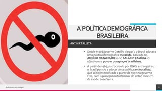 TREY
research
APOLÍTICADEMOGRÁFICA
BRASILEIRA
• Desde 1930 (governo Getúlio Vargas), o Brasil adotava
uma política demográfica natalista, baseada no
AUXÍLIO NATALIDADE e no SALÁRIO FAMÍLIA. O
objetivo era povoar os espaços brasileiros.
• A partir de 1965, patrocinado por ONGs estrangeiras,
o Brasil passou a adotar uma política antinatalista,
que só foi intensificada a partir de 1997 no governo
FHC, com o planejamento familiar do então ministro
da saúde, José Serra.
Adicionar um rodapé 8
ANTINATALISTA
 