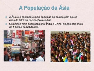  A Ásia é o continente mais populoso do mundo com pouco
mias de 60% da população mundial.
 Os países mais populosos são: Índia e China; ambas com mais
de 1 bilhão de habitantes.
 