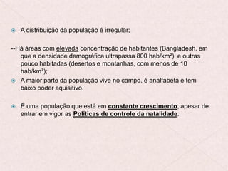  A distribuição da população é irregular;
--Há áreas com elevada concentração de habitantes (Bangladesh, em
que a densidade demográfica ultrapassa 800 hab/km²), e outras
pouco habitadas (desertos e montanhas, com menos de 10
hab/km²);
 A maior parte da população vive no campo, é analfabeta e tem
baixo poder aquisitivo.
 É uma população que está em constante crescimento, apesar de
entrar em vigor as Políticas de controle da natalidade.
 