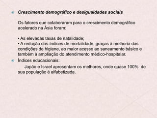  Crescimento demográfico e desigualdades sociais
Os fatores que colaboraram para o crescimento demográfico
acelerado na Ásia foram:
• As elevadas taxas de natalidade;
• A redução dos índices de mortalidade, graças à melhoria das
condições de higiene, ao maior acesso ao saneamento básico e
também à ampliação do atendimento médico-hospitalar.
 Índices educacionais:
Japão e Israel apresentam os melhores, onde quase 100% de
sua população é alfabetizada.
 