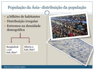 População da Ásia- distribuição da população
 4 bilhões de habitantes
 Distribuição irregular
 Extremos na densidade
demográfica
Bangladesh
1.127
hab./Km²
Sibéria 5
hab./Km²
Elaborado por Rodrigo Baglini
 