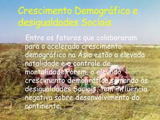 Crescimento Demográfico e
desigualdades Sociais
Entre os fatores que colaboraram
para o acelerado crescimento
demográfico na Ásia estão a elevada
natalidade e o controle de
mortalidade.Porem, o elevado
crescimento demográfico,somando às
desigualdades Sociais, tem influência
negativa sobre desenvolvimento do
continente.

 